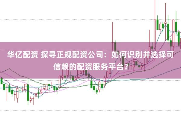 华亿配资 探寻正规配资公司：如何识别并选择可信赖的配资服务平台？