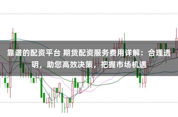 靠谱的配资平台 期货配资服务费用详解：合理透明，助您高效决策，把握市场机遇