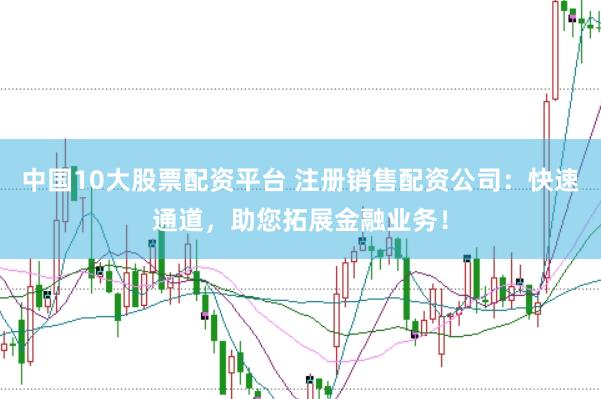中国10大股票配资平台 注册销售配资公司：快速通道，助您拓展金融业务！