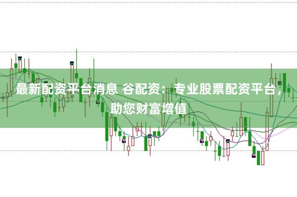 最新配资平台消息 谷配资：专业股票配资平台，助您财富增值