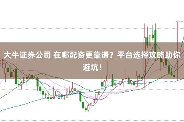 大牛证券公司 在哪配资更靠谱？平台选择攻略助你避坑！