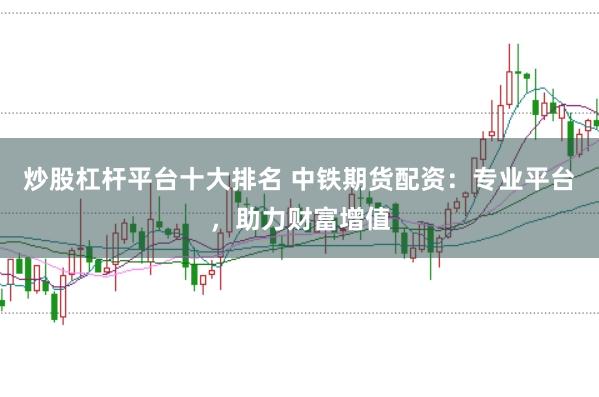 炒股杠杆平台十大排名 中铁期货配资：专业平台，助力财富增值