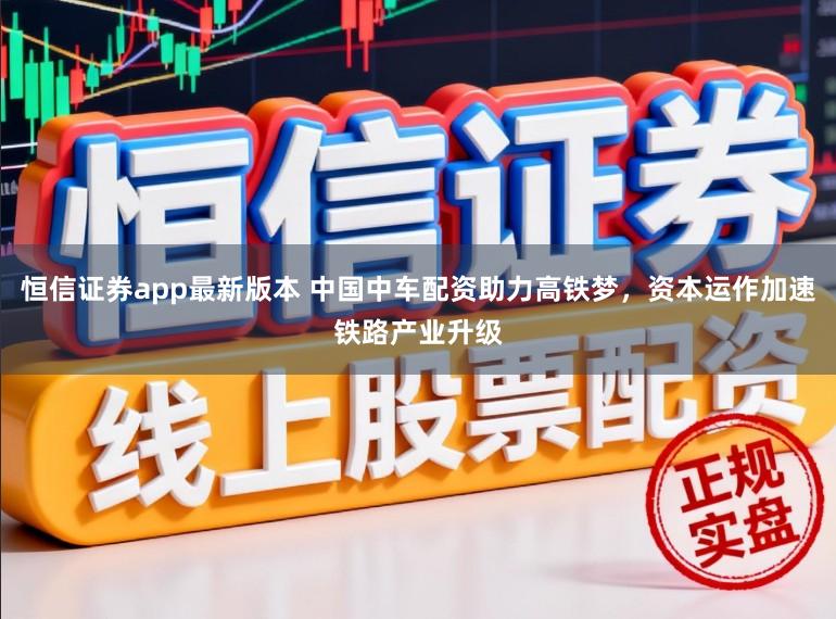 恒信证券app最新版本 中国中车配资助力高铁梦，资本运作加速铁路产业升级