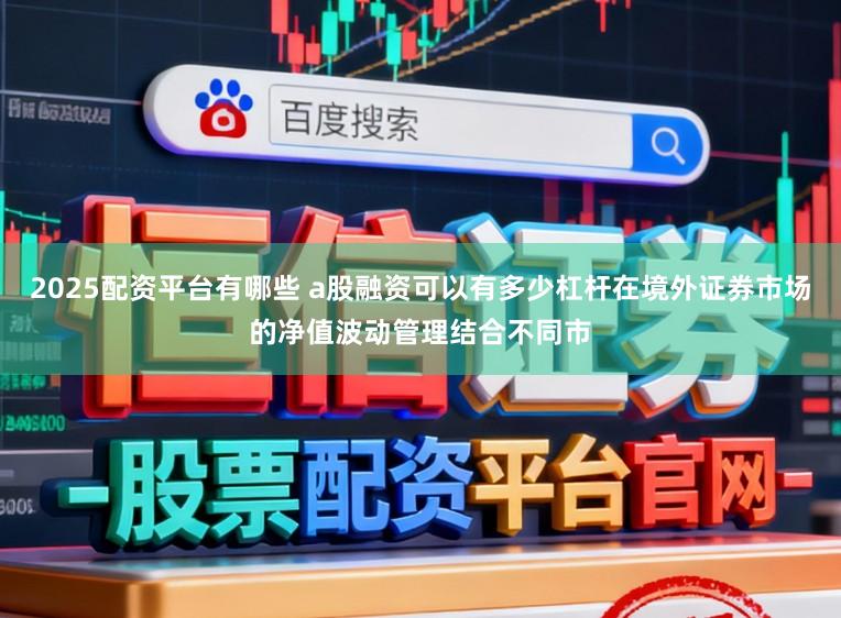 2025配资平台有哪些 a股融资可以有多少杠杆在境外证券市场的净值波动管理结合不同市