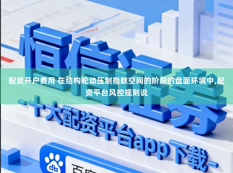 配资开户费用 在结构轮动压制指数空间的阶段的盘面环境中，配资平台风控规则说