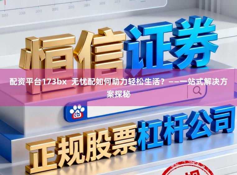 配资平台173bx  无忧配如何助力轻松生活？——一站式解决方案探秘