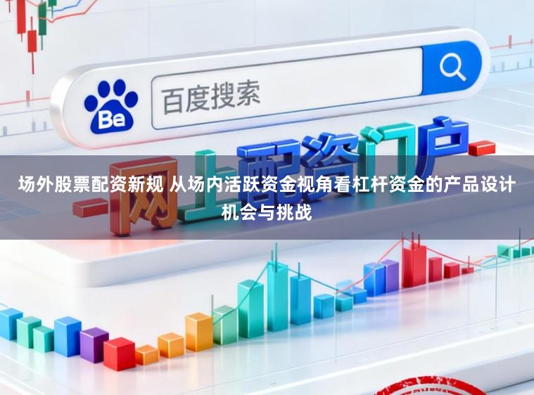 场外股票配资新规 从场内活跃资金视角看杠杆资金的产品设计机会与挑战