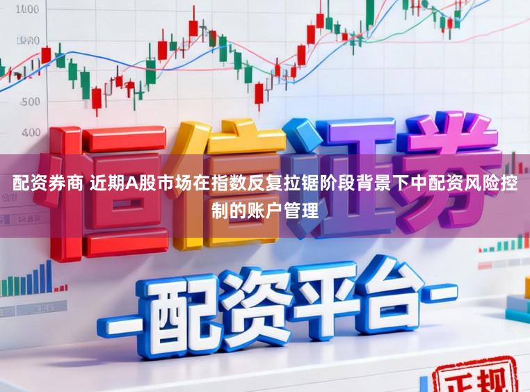 配资券商 近期A股市场在指数反复拉锯阶段背景下中配资风险控制的账户管理