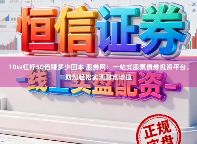 10w杠杆50倍赚多少回本 股券网：一站式股票债券投资平台，助您轻松实现财富增值