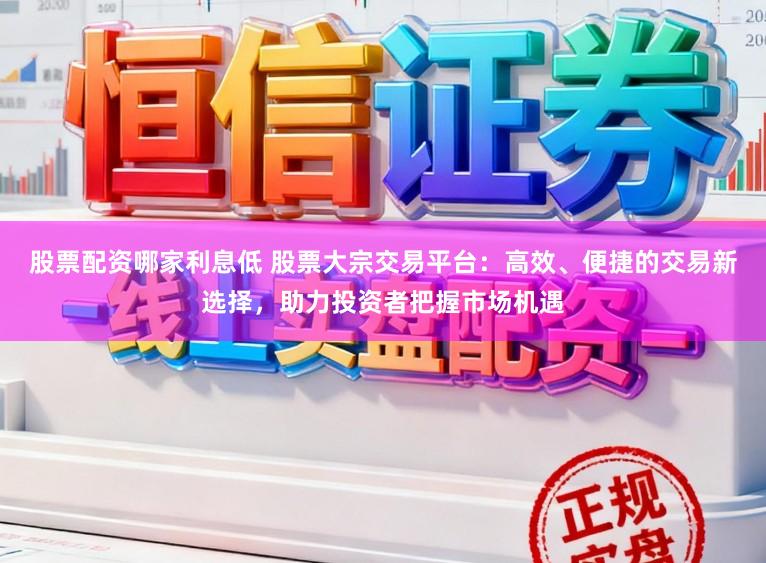 股票配资哪家利息低 股票大宗交易平台：高效、便捷的交易新选择，助力投资者把握市场机遇